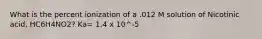 What is the percent ionization of a .012 M solution of Nicotinic acid, HC6H4NO2? Ka= 1.4 x 10^-5