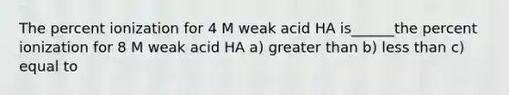 The percent ionization for 4 M weak acid HA is______the percent ionization for 8 M weak acid HA a) greater than b) less than c) equal to