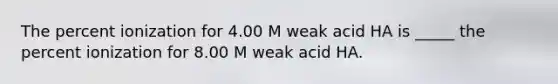 The percent ionization for 4.00 M weak acid HA is _____ the percent ionization for 8.00 M weak acid HA.