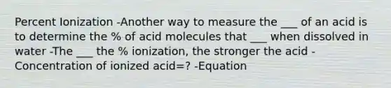 Percent Ionization -Another way to measure the ___ of an acid is to determine the % of acid molecules that ___ when dissolved in water -The ___ the % ionization, the stronger the acid -Concentration of ionized acid=? -Equation