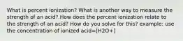 What is percent ionization? What is another way to measure the strength of an acid? How does the percent ionization relate to the strength of an acid? How do you solve for this? example: use the concentration of ionized acid=[H2O+]