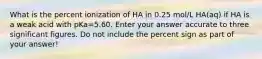 What is the percent ionization of HA in 0.25 mol/L HA(aq) if HA is a weak acid with pKa=5.60. Enter your answer accurate to three significant figures. Do not include the percent sign as part of your answer!