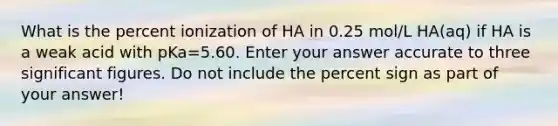 What is the percent ionization of HA in 0.25 mol/L HA(aq) if HA is a weak acid with pKa=5.60. Enter your answer accurate to three significant figures. Do not include the percent sign as part of your answer!