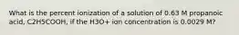 What is the percent ionization of a solution of 0.63 M propanoic acid, C2H5COOH, if the H3O+ ion concentration is 0.0029 M?