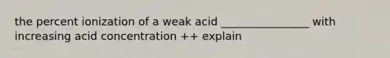 the percent ionization of a weak acid ________________ with increasing acid concentration ++ explain