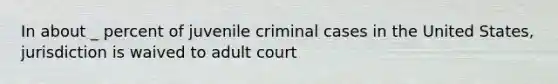 In about _ percent of juvenile criminal cases in the United States, jurisdiction is waived to adult court