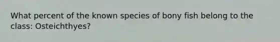 What percent of the known species of bony fish belong to the class: Osteichthyes?