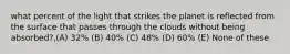 what percent of the light that strikes the planet is reflected from the surface that passes through the clouds without being absorbed?,(A) 32% (B) 40% (C) 48% (D) 60% (E) None of these