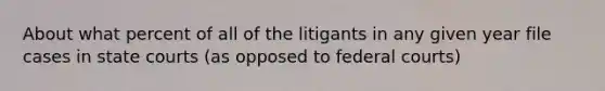 About what percent of all of the litigants in any given year file cases in state courts (as opposed to federal courts)