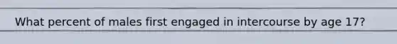 What percent of males first engaged in intercourse by age 17?