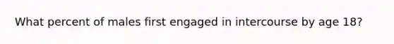 What percent of males first engaged in intercourse by age 18?