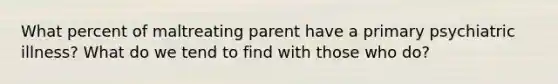 What percent of maltreating parent have a primary psychiatric illness? What do we tend to find with those who do?