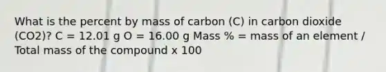 What is the percent by mass of carbon (C) in carbon dioxide (CO2)? C = 12.01 g O = 16.00 g Mass % = mass of an element / Total mass of the compound x 100