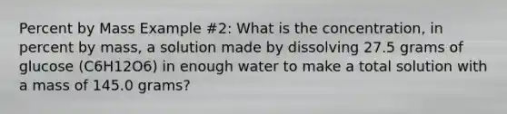 Percent by Mass Example #2: What is the concentration, in percent by mass, a solution made by dissolving 27.5 grams of glucose (C6H12O6) in enough water to make a total solution with a mass of 145.0 grams?