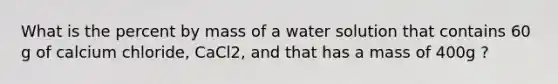 What is the percent by mass of a water solution that contains 60 g of calcium chloride, CaCl2, and that has a mass of 400g ?