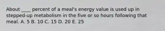 About ____ percent of a meal's energy value is used up in stepped-up metabolism in the five or so hours following that meal. A. 5 B. 10 C. 15 D. 20 E. 25