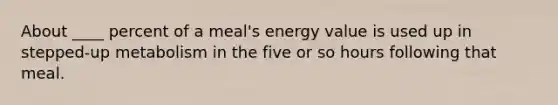 About ____ percent of a meal's energy value is used up in stepped-up metabolism in the five or so hours following that meal.