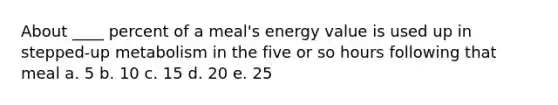 About ____ percent of a meal's energy value is used up in stepped-up metabolism in the five or so hours following that meal ​a. 5 ​b. 10 ​c. 15 ​d. 20 ​e. 25