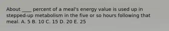 About ____ percent of a meal's energy value is used up in stepped-up metabolism in the five or so hours following that meal.​ A. ​5 B. ​10 C. ​15 D. ​20 E. ​25