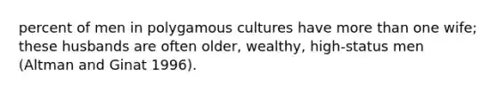 percent of men in polygamous cultures have more than one wife; these husbands are often older, wealthy, high-status men (Altman and Ginat 1996).