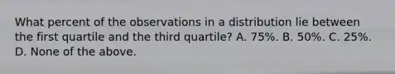 What percent of the observations in a distribution lie between the first quartile and the third quartile? A. 75%. B. 50%. C. 25%. D. None of the above.