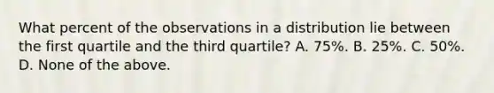 What percent of the observations in a distribution lie between the first quartile and the third quartile? A. 75%. B. 25%. C. 50%. D. None of the above.