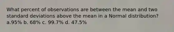 What percent of observations are between the mean and two <a href='https://www.questionai.com/knowledge/kqGUr1Cldy-standard-deviation' class='anchor-knowledge'>standard deviation</a>s above the mean in a Normal distribution? a.95% b. 68% c. 99.7% d. 47.5%