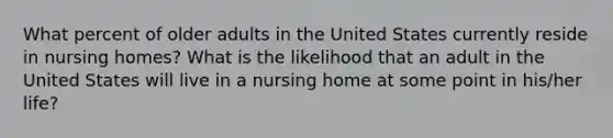 What percent of older adults in the United States currently reside in nursing homes? What is the likelihood that an adult in the United States will live in a nursing home at some point in his/her life?