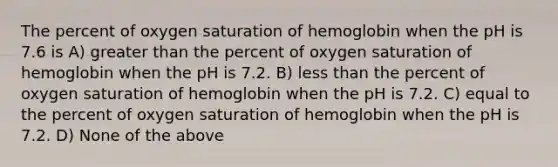 The percent of oxygen saturation of hemoglobin when the pH is 7.6 is A) greater than the percent of oxygen saturation of hemoglobin when the pH is 7.2. B) less than the percent of oxygen saturation of hemoglobin when the pH is 7.2. C) equal to the percent of oxygen saturation of hemoglobin when the pH is 7.2. D) None of the above