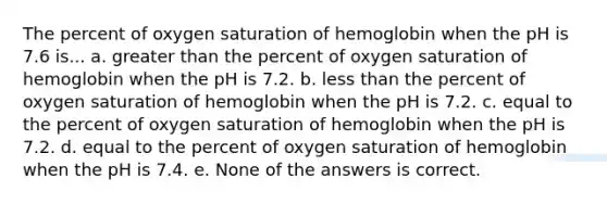 The percent of oxygen saturation of hemoglobin when the pH is 7.6 is... a. greater than the percent of oxygen saturation of hemoglobin when the pH is 7.2. b. less than the percent of oxygen saturation of hemoglobin when the pH is 7.2. c. equal to the percent of oxygen saturation of hemoglobin when the pH is 7.2. d. equal to the percent of oxygen saturation of hemoglobin when the pH is 7.4. e. None of the answers is correct.