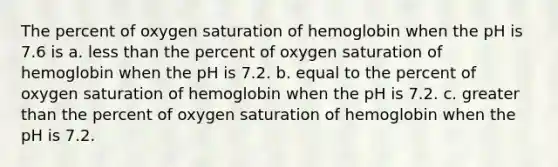 The percent of oxygen saturation of hemoglobin when the pH is 7.6 is a. less than the percent of oxygen saturation of hemoglobin when the pH is 7.2. b. equal to the percent of oxygen saturation of hemoglobin when the pH is 7.2. c. greater than the percent of oxygen saturation of hemoglobin when the pH is 7.2.