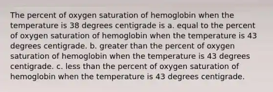 The percent of oxygen saturation of hemoglobin when the temperature is 38 degrees centigrade is a. equal to the percent of oxygen saturation of hemoglobin when the temperature is 43 degrees centigrade. b. greater than the percent of oxygen saturation of hemoglobin when the temperature is 43 degrees centigrade. c. less than the percent of oxygen saturation of hemoglobin when the temperature is 43 degrees centigrade.