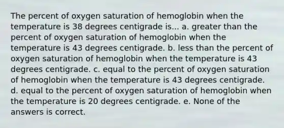 The percent of oxygen saturation of hemoglobin when the temperature is 38 degrees centigrade is... a. greater than the percent of oxygen saturation of hemoglobin when the temperature is 43 degrees centigrade. b. less than the percent of oxygen saturation of hemoglobin when the temperature is 43 degrees centigrade. c. equal to the percent of oxygen saturation of hemoglobin when the temperature is 43 degrees centigrade. d. equal to the percent of oxygen saturation of hemoglobin when the temperature is 20 degrees centigrade. e. None of the answers is correct.