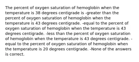 The percent of oxygen saturation of hemoglobin when the temperature is 38 degrees centigrade is -greater than the percent of oxygen saturation of hemoglobin when the temperature is 43 degrees centigrade. -equal to the percent of oxygen saturation of hemoglobin when the temperature is 43 degrees centigrade. -less than the percent of oxygen saturation of hemoglobin when the temperature is 43 degrees centigrade. -equal to the percent of oxygen saturation of hemoglobin when the temperature is 20 degrees centigrade. -None of the answers is correct.