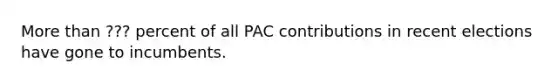 More than ??? percent of all PAC contributions in recent elections have gone to incumbents.