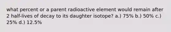 what percent or a parent radioactive element would remain after 2 half-lives of decay to its daughter isotope? a.) 75% b.) 50% c.) 25% d.) 12.5%