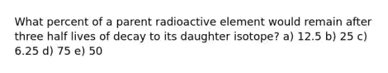 What percent of a parent radioactive element would remain after three half lives of decay to its daughter isotope? a) 12.5 b) 25 c) 6.25 d) 75 e) 50