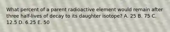 What percent of a parent radioactive element would remain after three half-lives of decay to its daughter isotope? A. 25 B. 75 C. 12.5 D. 6.25 E. 50