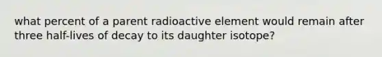 what percent of a parent radioactive element would remain after three half-lives of decay to its daughter isotope?