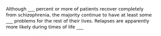 Although ___ percent or more of patients recover completely from schizophrenia, the majority continue to have at least some ___ problems for the rest of their lives. Relapses are apparently more likely during times of life ___