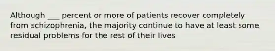 Although ___ percent or more of patients recover completely from schizophrenia, the majority continue to have at least some residual problems for the rest of their lives