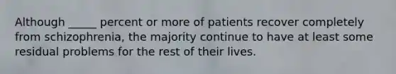 Although _____ percent or more of patients recover completely from schizophrenia, the majority continue to have at least some residual problems for the rest of their lives.