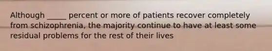 Although _____ percent or more of patients recover completely from schizophrenia, the majority continue to have at least some residual problems for the rest of their lives