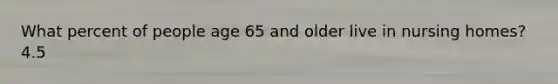 What percent of people age 65 and older live in nursing homes? 4.5