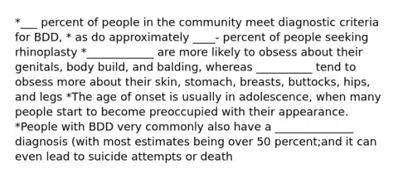 *___ percent of people in the community meet diagnostic criteria for BDD, * as do approximately ____- percent of people seeking rhinoplasty *____________ are more likely to obsess about their genitals, body build, and balding, whereas __________ tend to obsess more about their skin, stomach, breasts, buttocks, hips, and legs *The age of onset is usually in adolescence, when many people start to become preoccupied with their appearance. *People with BDD very commonly also have a ______________ diagnosis (with most estimates being over 50 percent;and it can even lead to suicide attempts or death