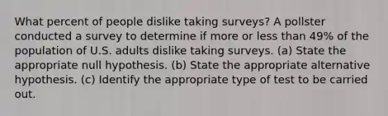 What percent of people dislike taking surveys? A pollster conducted a survey to determine if more or less than 49% of the population of U.S. adults dislike taking surveys. (a) State the appropriate null hypothesis. (b) State the appropriate alternative hypothesis. (c) Identify the appropriate type of test to be carried out.