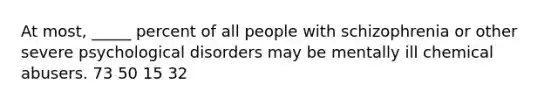 At most, _____ percent of all people with schizophrenia or other severe psychological disorders may be mentally ill chemical abusers. 73 50 15 32