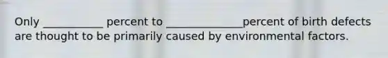 Only ___________ percent to ______________percent of birth defects are thought to be primarily caused by environmental factors.