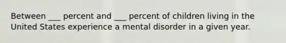 Between ___ percent and ___ percent of children living in the United States experience a mental disorder in a given year.