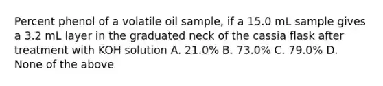 Percent phenol of a volatile oil sample, if a 15.0 mL sample gives a 3.2 mL layer in the graduated neck of the cassia flask after treatment with KOH solution A. 21.0% B. 73.0% C. 79.0% D. None of the above